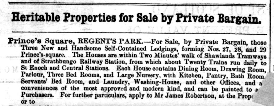 Prince's Square, REGENT'S PARK.—For Sale, by Private Bargain, those Three New and Handsome Self-Contained Lodgings, forming Nos. 27, 28, and 29 Prince's-square. The Houses are within Two Minutes' walk of Shawlauds Tramways and of Strathbungo Railway Station, from which about Twenty Trains run daily to St Enoch and Central Stations. Each Home contains Dining Room, Drawing Room, Parlour, Three Bed Rooms, and Large Nursery. with Kitchen, Pantry, Bath Room. Servants' Bed Room, and Laundry, Washing-House, and other Offices, and a' conveniences of the most approv..d and modern kind, and can be painted to P . Purchasers. For further particulars, apply to Mr James Robertson, at the Prop. or to
