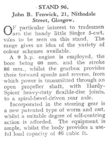 John B. Fenwick, 21, Nithsdale Street, Glasgow.
OF particular interest to tradesmen are the handy little Sinker 5-cwt. vans to be seen on this stand. The range gives an idea of the variety of colour schemes available.
A 9 h.p. engine is employed, the bore being 60 mm. and the stroke 86 mm., whilst the gearbox provides three forward speeds and reverse, from which power is transmitted through an open propeller shaft, with HardySpicer heavy-duty flexible-disc joints, to a spiral-bevel-driven rear axle.
Incorporated in the steering gear is a new patented type of worm and nut, whilst a suitable degree of self-centring action is afforded. The equipment is ample, whilst the body provides a useful load capacity of 46 cubic ft.