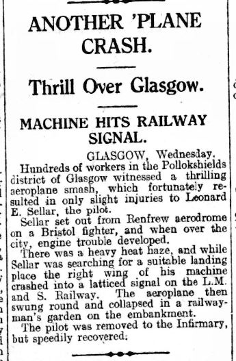Newspaper article: Another Plane Crash. Thrill over Glasgow. Machine hits railway signal. Hundreds of workers in the Pollokshields district of Glasgow witnessed a thrilling aeroplane smash, which fortunately resulted in only slight injuries to Leonard E Sellar, the pilot.